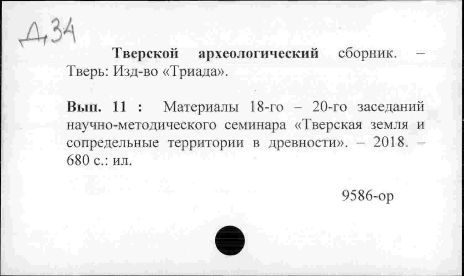 ﻿А ЗА
Тверской археологический сборник.
Тверь: Изд-во «Триада».
Вып. 11 : Материалы 18-го - 20-го заседаний научно-методического семинара «Тверская земля и сопредельные территории в древности». - 2018. -680 с.: ил.
9586-ор